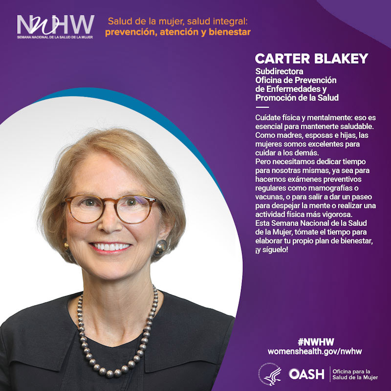 Carter Blakey, vicedirectora, Oficina de Prevención de Enfermedades y Promoción de la Salud. "Cuídate física y mentalmente: eso es esencial para mantenerte saludable.​​​​​​​ Como madres, esposas e hijas, las mujeres somos excelentes para cuidar a los demás. Pero necesitamos dedicar tiempo para nosotras mismas, ya sea para hacernos exámenes preventivos regulares como mamografías o vacunas, o para salir a dar un paseo para despejar la mente o realizar una actividad física más vigorosa. Esta Semana Nacional de la Salud de la Mujer, tómate el tiempo para elaborar tu propio plan de bienestar, ¡y síguelo!".