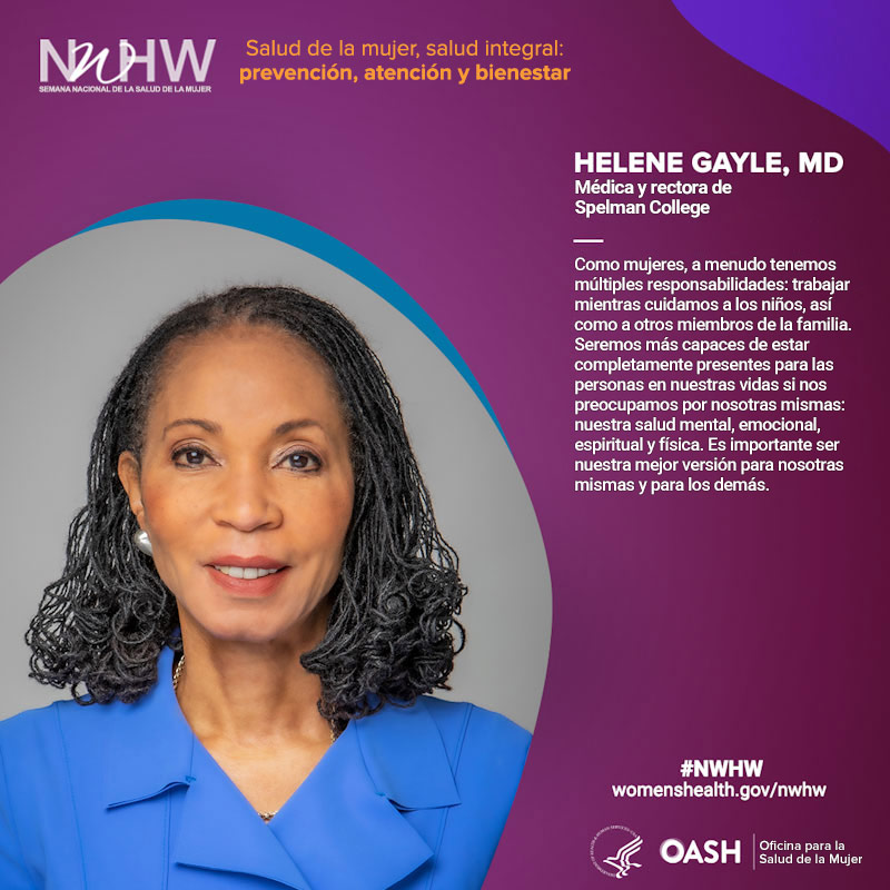 Helene Gayle, MD, médica, rectora de Spelman College. "Como mujeres, a menudo tenemos múltiples responsabilidades: trabajar mientras cuidamos a los niños, así como a otros miembros de la familia. Seremos más capaces de estar completamente presentes para las personas en nuestras vidas si nos preocupamos por nosotras mismas: nuestra salud mental, emocional, espiritual y física. Es importante ser nuestra mejor versión para nosotras mismas y para los demás".