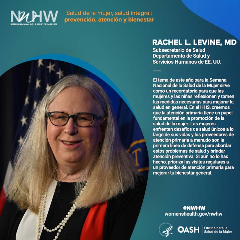Rachel L. Levine, MD, subsecretaria de Salud del Departamento de Salud y Servicios Humanos de EE. UU. "El tema de este año para la Semana Nacional de la Salud de la Mujer sirve como un recordatorio para que las mujeres y las niñas reflexionen y tomen las medidas necesarias para mejorar la salud en general. En el HHS, creemos que la atención primaria tiene un papel fundamental en la promoción de la salud de la mujer. Las mujeres enfrentan desafíos de salud únicos a lo largo de sus vidas y los proveedores de atención primaria a menudo son la primera línea de defensa para abordar estos problemas de salud y brindar atención preventiva. Si aún no lo has hecho, prioriza las visitas regulares a un proveedor de atención primaria para mejorar su bienestar general".