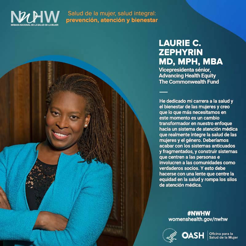 Dra. Laurie C. Zephyrin MD, MPH, MBA. Vicepresidenta sénior, Advancing Health Equity. The Commonwealth Fund. "He dedicado mi carrera a la salud y el bienestar de las mujeres y creo que lo que más necesitamos en este momento es un cambio transformador en nuestro enfoque hacia un sistema de atención médica que realmente integre la salud de las mujeres y el género. Deberíamos acabar con los sistemas anticuados y fragmentados, y construir sistemas que centren a las personas e involucren a las comunidades como verdaderos socios. Y esto debe hacerse con una lente que centre la equidad en la salud y rompa los silos de atención médica".